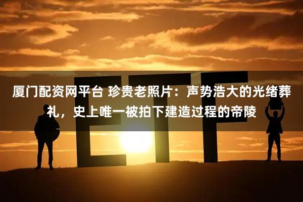 厦门配资网平台 珍贵老照片：声势浩大的光绪葬礼，史上唯一被拍下建造过程的帝陵