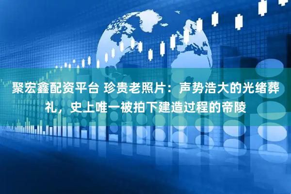聚宏鑫配资平台 珍贵老照片：声势浩大的光绪葬礼，史上唯一被拍下建造过程的帝陵