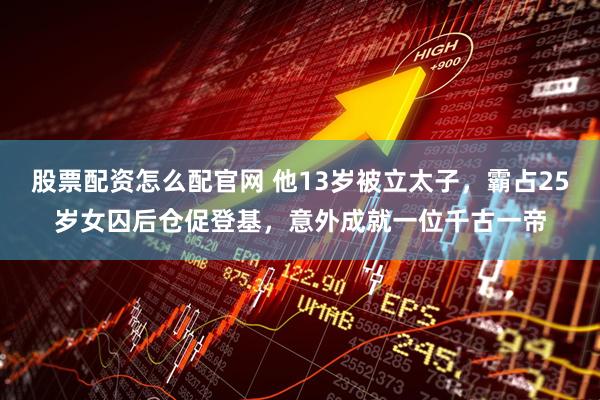 股票配资怎么配官网 他13岁被立太子，霸占25岁女囚后仓促登基，意外成就一位千古一帝