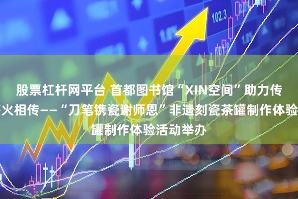 股票杠杆网平台 首都图书馆“XIN空间”助力传统文化薪火相传——“刀笔镌瓷谢师恩”非遗刻瓷茶罐制作体验活动举办