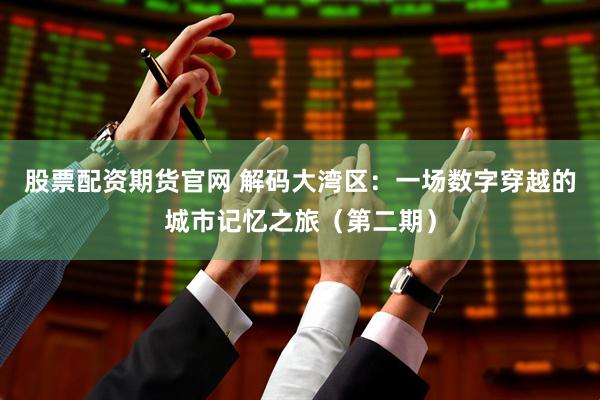 股票配资期货官网 解码大湾区：一场数字穿越的城市记忆之旅（第二期）