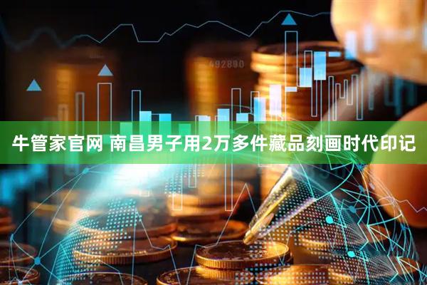 牛管家官网 南昌男子用2万多件藏品刻画时代印记