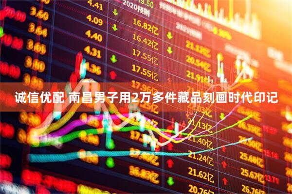 诚信优配 南昌男子用2万多件藏品刻画时代印记