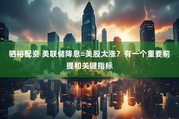 驷裕配资 美联储降息=美股大涨？有一个重要前提和关键指标