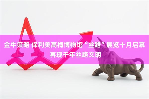 金牛策略 保利美高梅博物馆“丝路”展览十月启幕 再现千年丝路文明