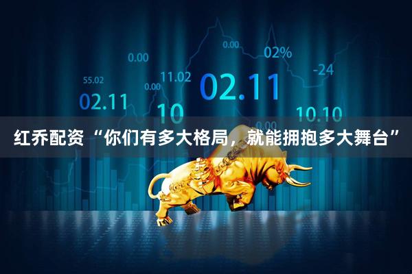 红乔配资 “你们有多大格局，就能拥抱多大舞台”