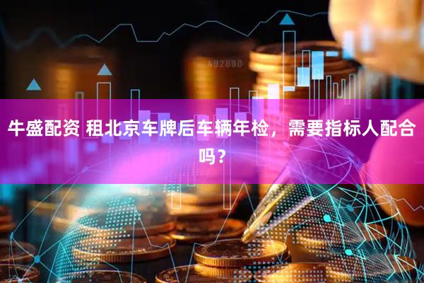 牛盛配资 租北京车牌后车辆年检，需要指标人配合吗？