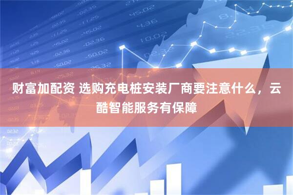 财富加配资 选购充电桩安装厂商要注意什么，云酷智能服务有保障