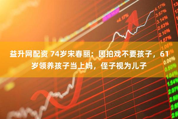 益升网配资 74岁宋春丽：因拍戏不要孩子，61岁领养孩子当上妈，侄子视为儿子