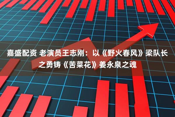 嘉盛配资 老演员王志刚：以《野火春风》梁队长之勇铸《苦菜花》姜永泉之魂