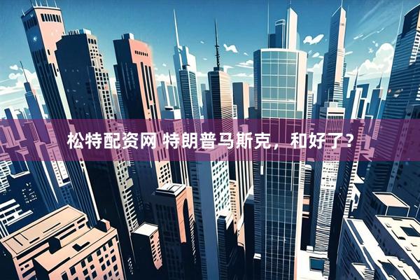松特配资网 特朗普马斯克，和好了？