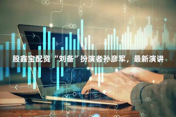 股鑫宝配资 “刘备”扮演者孙彦军，最新演讲