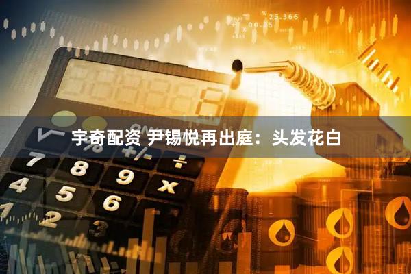 宇奇配资 尹锡悦再出庭：头发花白