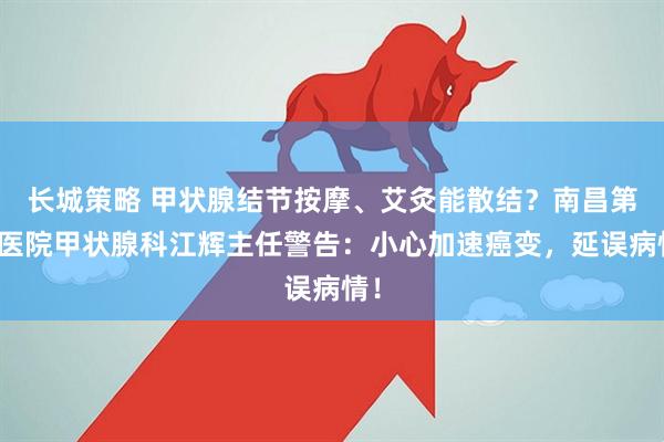 长城策略 甲状腺结节按摩、艾灸能散结？南昌第五医院甲状腺科江辉主任警告：小心加速癌变，延误病情！