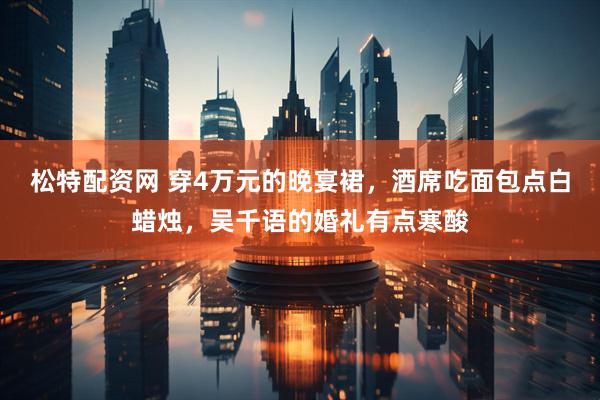 松特配资网 穿4万元的晚宴裙，酒席吃面包点白蜡烛，吴千语的婚礼有点寒酸