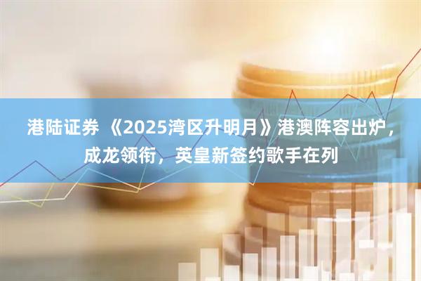 港陆证券 《2025湾区升明月》港澳阵容出炉，成龙领衔，英皇新签约歌手在列