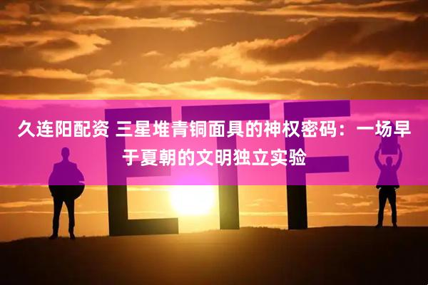 久连阳配资 三星堆青铜面具的神权密码：一场早于夏朝的文明独立实验