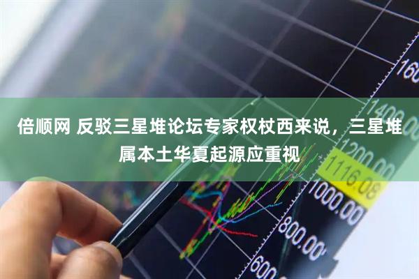 倍顺网 反驳三星堆论坛专家权杖西来说，三星堆属本土华夏起源应重视