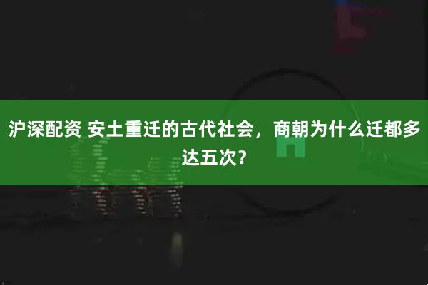 沪深配资 安土重迁的古代社会，商朝为什么迁都多达五次？