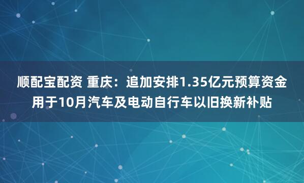 顺配宝配资 重庆：追加安排1.35亿元预算资金用于10月汽车及电动自行车以旧换新补贴
