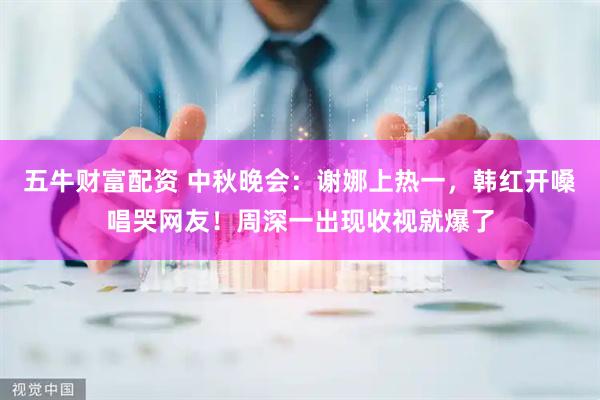 五牛财富配资 中秋晚会：谢娜上热一，韩红开嗓唱哭网友！周深一出现收视就爆了