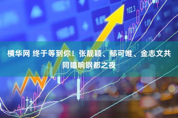 横华网 终于等到你！张靓颖、郁可唯、金志文共同唱响钢都之夜