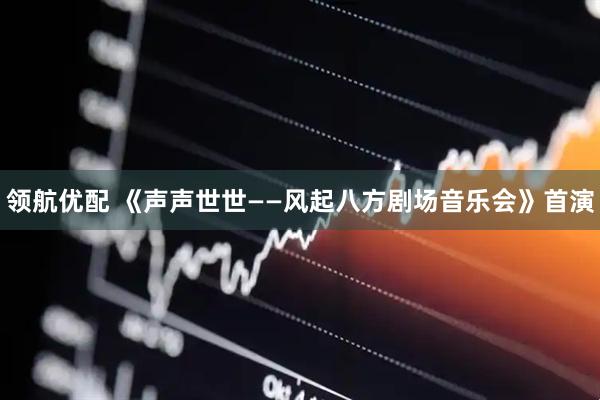 领航优配 《声声世世——风起八方剧场音乐会》首演