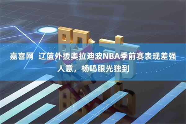 嘉喜网  辽篮外援奥拉迪波NBA季前赛表现差强人意，杨鸣眼光独到