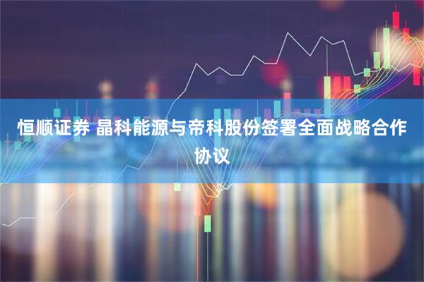 恒顺证券 晶科能源与帝科股份签署全面战略合作协议
