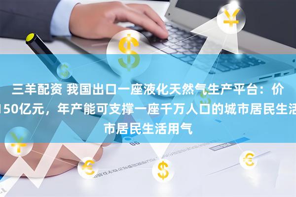三羊配资 我国出口一座液化天然气生产平台：价值近150亿元，年产能可支撑一座千万人口的城市居民生活用气