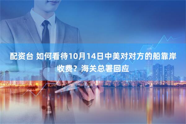 配资台 如何看待10月14日中美对对方的船靠岸收费？海关总署回应