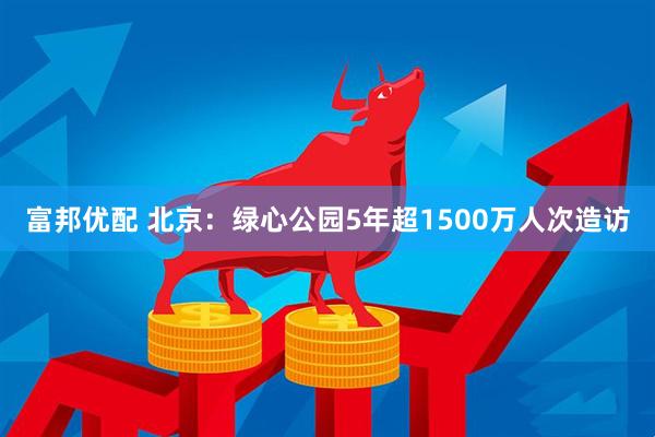 富邦优配 北京：绿心公园5年超1500万人次造访