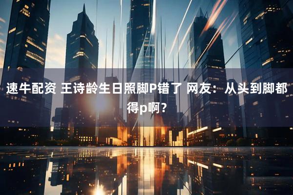 速牛配资 王诗龄生日照脚P错了 网友：从头到脚都得p啊？