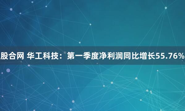 股合网 华工科技：第一季度净利润同比增长55.76%